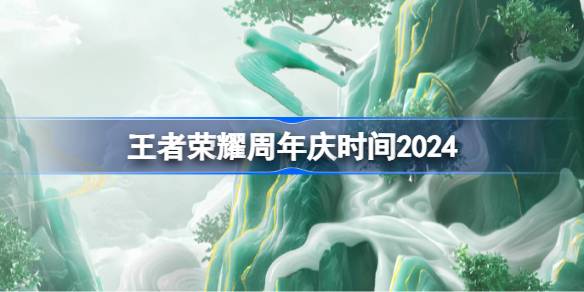 王者荣耀周年庆2024什么时候 王者荣耀周年庆时间2024